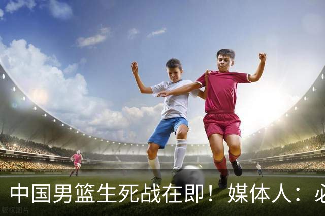 中国男篮生死战在即！媒体人：必须发挥锋线和篮板优势！