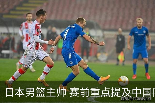 日本男篮主帅 赛前重点提及中国队一人，不是杨瀚森 也不是赵继伟！
