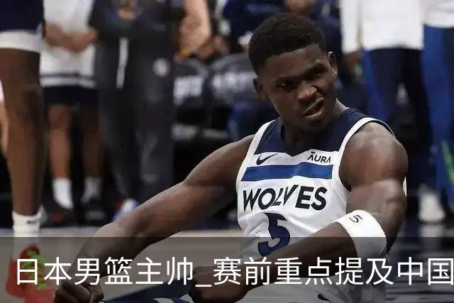 日本男篮主帅 赛前重点提及中国队一人，不是杨瀚森 也不是赵继伟！